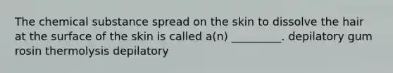 The chemical substance spread on the skin to dissolve the hair at the surface of the skin is called a(n) _________. depilatory gum rosin thermolysis depilatory