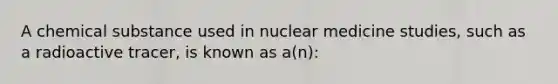 A chemical substance used in nuclear medicine studies, such as a radioactive tracer, is known as a(n):