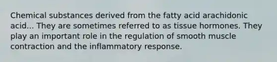 Chemical substances derived from the fatty acid arachidonic acid... They are sometimes referred to as tissue hormones. They play an important role in the regulation of smooth muscle contraction and the inflammatory response.