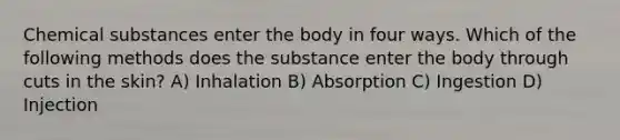 Chemical substances enter the body in four ways. Which of the following methods does the substance enter the body through cuts in the skin? A) Inhalation B) Absorption C) Ingestion D) Injection