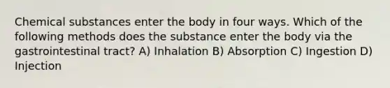 Chemical substances enter the body in four ways. Which of the following methods does the substance enter the body via the gastrointestinal tract? A) Inhalation B) Absorption C) Ingestion D) Injection