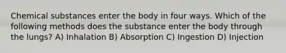 Chemical substances enter the body in four ways. Which of the following methods does the substance enter the body through the lungs? A) Inhalation B) Absorption C) Ingestion D) Injection