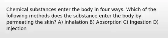 Chemical substances enter the body in four ways. Which of the following methods does the substance enter the body by permeating the skin? A) Inhalation B) Absorption C) Ingestion D) Injection