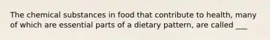 The chemical substances in food that contribute to health, many of which are essential parts of a dietary pattern, are called ___