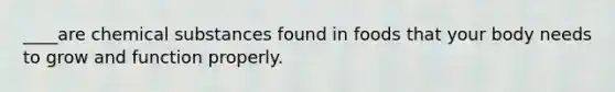 ____are chemical substances found in foods that your body needs to grow and function properly.