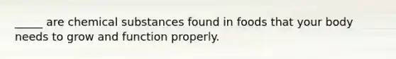 _____ are chemical substances found in foods that your body needs to grow and function properly.