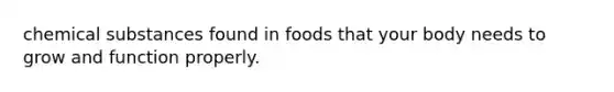 chemical substances found in foods that your body needs to grow and function properly.