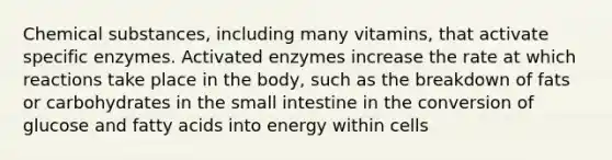 Chemical substances, including many vitamins, that activate specific enzymes. Activated enzymes increase the rate at which reactions take place in the body, such as the breakdown of fats or carbohydrates in the small intestine in the conversion of glucose and fatty acids into energy within cells