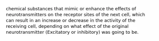 chemical substances that mimic or enhance the effects of neurotransmitters on the receptor sites of the next cell, which can result in an increase or decrease in the activity of the receiving cell, depending on what effect of the original neurotransmitter (Excitatory or inhibitory) was going to be.