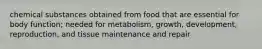 chemical substances obtained from food that are essential for body function; needed for metabolism, growth, development, reproduction, and tissue maintenance and repair