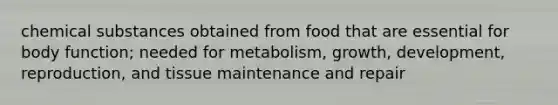 chemical substances obtained from food that are essential for body function; needed for metabolism, growth, development, reproduction, and tissue maintenance and repair