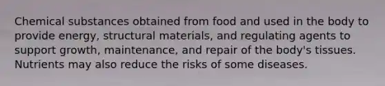 Chemical substances obtained from food and used in the body to provide energy, structural materials, and regulating agents to support growth, maintenance, and repair of the body's tissues. Nutrients may also reduce the risks of some diseases.