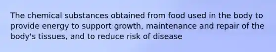 The chemical substances obtained from food used in the body to provide energy to support growth, maintenance and repair of the body's tissues, and to reduce risk of disease