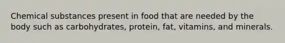 Chemical substances present in food that are needed by the body such as carbohydrates, protein, fat, vitamins, and minerals.