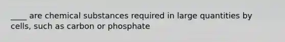 ____ are chemical substances required in large quantities by cells, such as carbon or phosphate