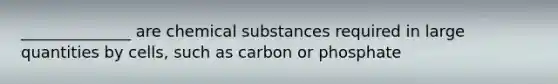 ______________ are chemical substances required in large quantities by cells, such as carbon or phosphate