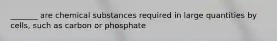 _______ are chemical substances required in large quantities by cells, such as carbon or phosphate