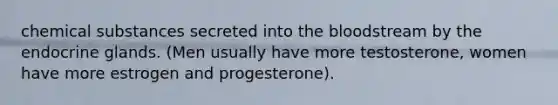 chemical substances secreted into the bloodstream by the endocrine glands. (Men usually have more testosterone, women have more estrogen and progesterone).