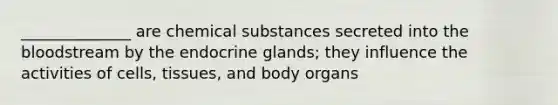 ______________ are chemical substances secreted into the bloodstream by the endocrine glands; they influence the activities of cells, tissues, and body organs