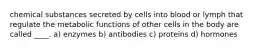 chemical substances secreted by cells into blood or lymph that regulate the metabolic functions of other cells in the body are called ____. a) enzymes b) antibodies c) proteins d) hormones