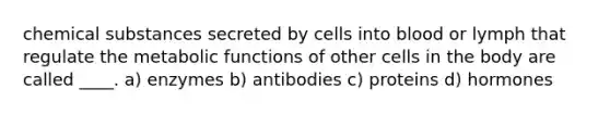 chemical substances secreted by cells into blood or lymph that regulate the metabolic functions of other cells in the body are called ____. a) enzymes b) antibodies c) proteins d) hormones