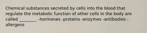 Chemical substances secreted by cells into the blood that regulate the metabolic function of other cells in the body are called ________. -hormones -proteins -enzymes -antibodies -allergens