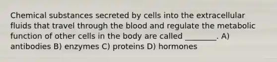 Chemical substances secreted by cells into the extracellular fluids that travel through <a href='https://www.questionai.com/knowledge/k7oXMfj7lk-the-blood' class='anchor-knowledge'>the blood</a> and regulate the metabolic function of other cells in the body are called ________. A) antibodies B) enzymes C) proteins D) hormones