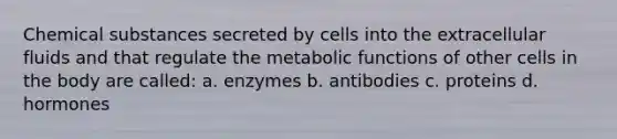 Chemical substances secreted by cells into the extracellular fluids and that regulate the metabolic functions of other cells in the body are called: a. enzymes b. antibodies c. proteins d. hormones