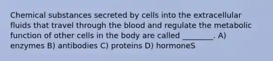 Chemical substances secreted by cells into the extracellular fluids that travel through <a href='https://www.questionai.com/knowledge/k7oXMfj7lk-the-blood' class='anchor-knowledge'>the blood</a> and regulate the metabolic function of other cells in the body are called ________. A) enzymes B) antibodies C) proteins D) hormoneS