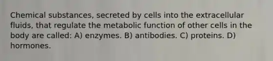 Chemical substances, secreted by cells into the extracellular fluids, that regulate the metabolic function of other cells in the body are called: A) enzymes. B) antibodies. C) proteins. D) hormones.