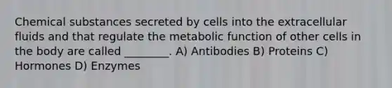 Chemical substances secreted by cells into the extracellular fluids and that regulate the metabolic function of other cells in the body are called ________. A) Antibodies B) Proteins C) Hormones D) Enzymes