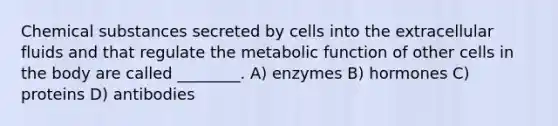 Chemical substances secreted by cells into the extracellular fluids and that regulate the metabolic function of other cells in the body are called ________. A) enzymes B) hormones C) proteins D) antibodies