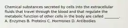 Chemical substances secreted by cells into the extracellular fluids that travel through the blood and that regulate the metabolic function of other cells in the body are called ________. A. Enzymes B. Proteins C. Hormones D. Antibodies