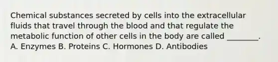 Chemical substances secreted by cells into the extracellular fluids that travel through the blood and that regulate the metabolic function of other cells in the body are called ________. A. Enzymes B. Proteins C. Hormones D. Antibodies