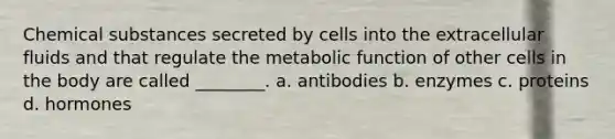 Chemical substances secreted by cells into the extracellular fluids and that regulate the metabolic function of other cells in the body are called ________. a. antibodies b. enzymes c. proteins d. hormones