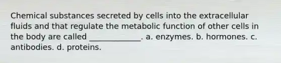 Chemical substances secreted by cells into the extracellular fluids and that regulate the metabolic function of other cells in the body are called _____________. a. enzymes. b. hormones. c. antibodies. d. proteins.