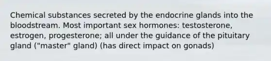 Chemical substances secreted by the endocrine glands into the bloodstream. Most important sex hormones: testosterone, estrogen, progesterone; all under the guidance of the pituitary gland ("master" gland) (has direct impact on gonads)