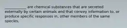 ____________ are chemical substances that are secreted externally by certain animals and that convey information to, or produce specific responses in, other members of the same species.