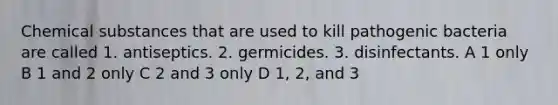 Chemical substances that are used to kill pathogenic bacteria are called 1. antiseptics. 2. germicides. 3. disinfectants. A 1 only B 1 and 2 only C 2 and 3 only D 1, 2, and 3