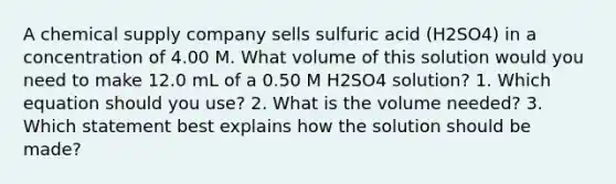 A chemical supply company sells sulfuric acid (H2SO4) in a concentration of 4.00 M. What volume of this solution would you need to make 12.0 mL of a 0.50 M H2SO4 solution? 1. Which equation should you use? 2. What is the volume needed? 3. Which statement best explains how the solution should be made?