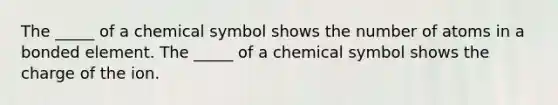 The _____ of a chemical symbol shows the number of atoms in a bonded element. The _____ of a chemical symbol shows the charge of the ion.