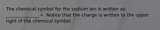 The chemical symbol for the sodium ion is written as _______________+. Notice that the charge is written to the upper right of the chemical symbol.