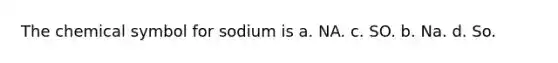 The chemical symbol for sodium is a. NA. c. SO. b. Na. d. So.