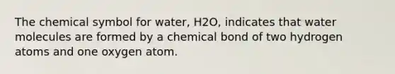 The chemical symbol for water, H2O, indicates that water molecules are formed by a chemical bond of two hydrogen atoms and one oxygen atom.