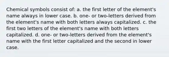 Chemical symbols consist of: a. the first letter of the element's name always in lower case. b. one- or two-letters derived from the element's name with both letters always capitalized. c. the first two letters of the element's name with both letters capitalized. d. one- or two-letters derived from the element's name with the first letter capitalized and the second in lower case.