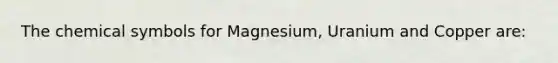 The chemical symbols for Magnesium, Uranium and Copper are: