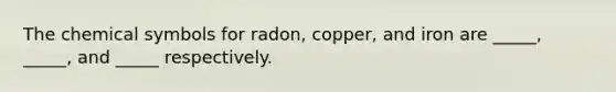 The chemical symbols for radon, copper, and iron are _____, _____, and _____ respectively.