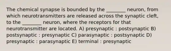 The chemical synapse is bounded by the ________ neuron, from which neurotransmitters are released across the synaptic cleft, to the ________ neuron, where the receptors for that neurotransmitter are located. A) presynaptic : postsynaptic B) postsynaptic : presynaptic C) parasynaptic : postsynaptic D) presynaptic : parasynaptic E) terminal : presynaptic