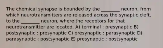 The chemical synapse is bounded by the ________ neuron, from which neurotransmitters are released across the synaptic cleft, to the ________ neuron, where the receptors for that neurotransmitter are located. A) terminal : presynaptic B) postsynaptic : presynaptic C) presynaptic : parasynaptic D) parasynaptic : postsynaptic E) presynaptic : postsynaptic