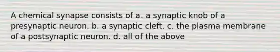 A chemical synapse consists of a. a synaptic knob of a presynaptic neuron. b. a synaptic cleft. c. the plasma membrane of a postsynaptic neuron. d. all of the above